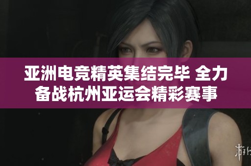 亚洲电竞精英集结完毕 全力备战杭州亚运会精彩赛事