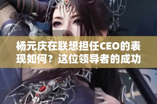 杨元庆在联想担任CEO的表现如何？这位领导者的成功与挑战分析