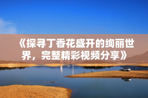 《探寻丁香花盛开的绚丽世界，完整精彩视频分享》