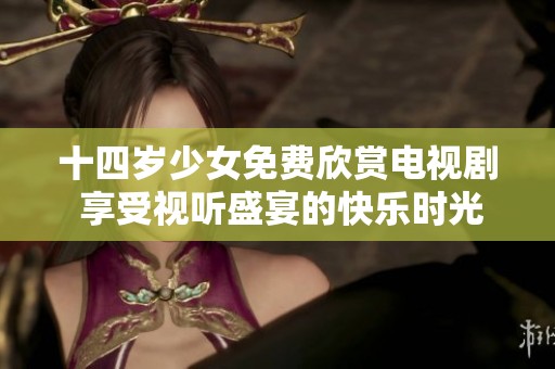 十四岁少女免费欣赏电视剧 享受视听盛宴的快乐时光