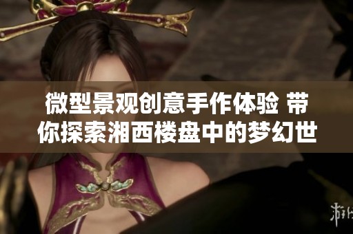 微型景观创意手作体验 带你探索湘西楼盘中的梦幻世界