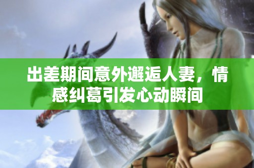 出差期间意外邂逅人妻，情感纠葛引发心动瞬间