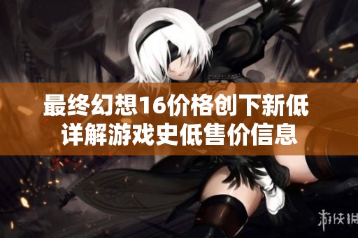 最终幻想16价格创下新低 详解游戏史低售价信息