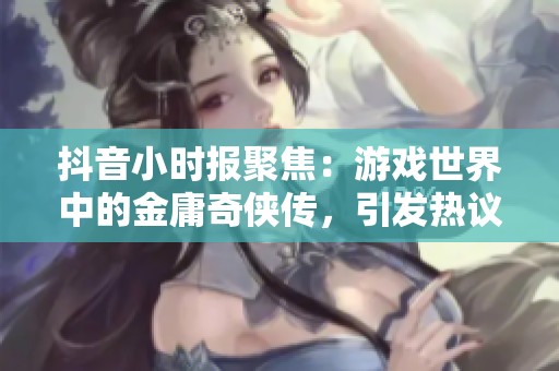抖音小时报聚焦：游戏世界中的金庸奇侠传，引发热议与讨论
