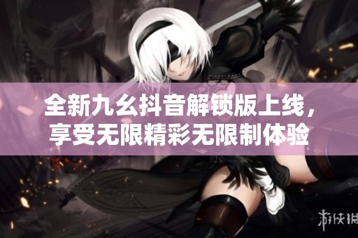 全新九幺抖音解锁版上线，享受无限精彩无限制体验