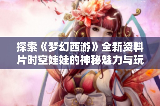 探索《梦幻西游》全新资料片时空娃娃的神秘魅力与玩法揭秘