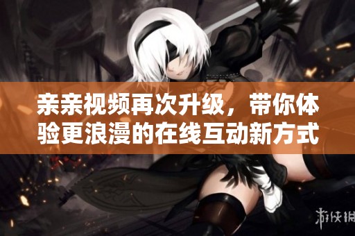 亲亲视频再次升级，带你体验更浪漫的在线互动新方式