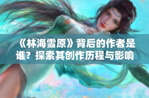 《林海雪原》背后的作者是谁？探索其创作历程与影响力