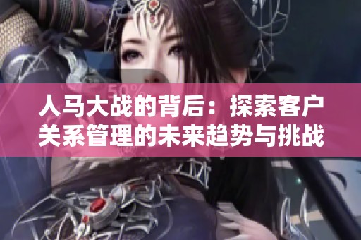人马大战的背后：探索客户关系管理的未来趋势与挑战