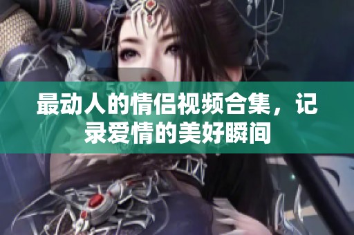 最动人的情侣视频合集，记录爱情的美好瞬间