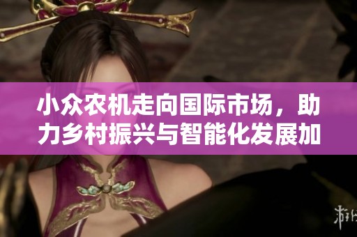 小众农机走向国际市场，助力乡村振兴与智能化发展加速结合
