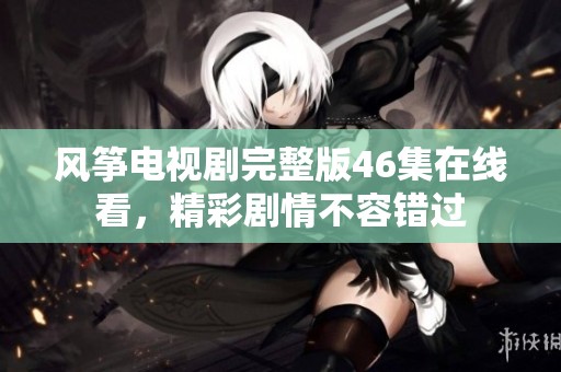 风筝电视剧完整版46集在线看，精彩剧情不容错过