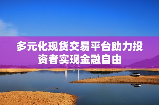 多元化现货交易平台助力投资者实现金融自由