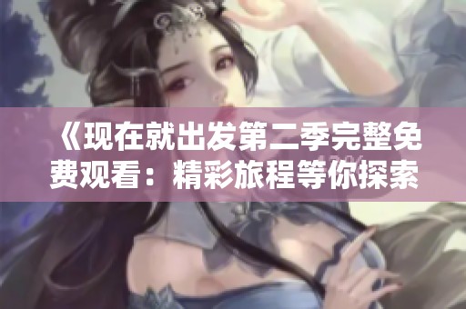 《现在就出发第二季完整免费观看：精彩旅程等你探索》