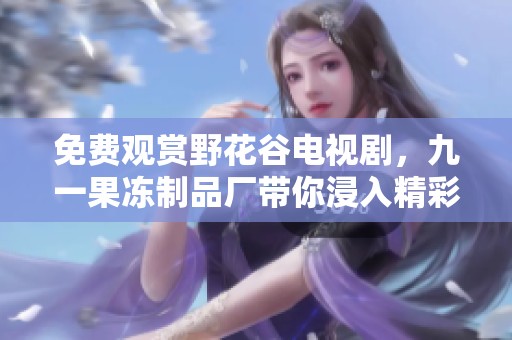 免费观赏野花谷电视剧，九一果冻制品厂带你浸入精彩世界