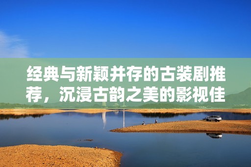 经典与新颖并存的古装剧推荐，沉浸古韵之美的影视佳作精选
