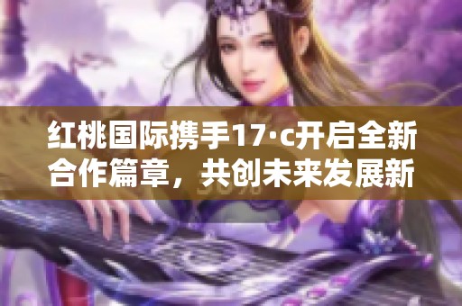 红桃国际携手17·c开启全新合作篇章，共创未来发展新机遇
