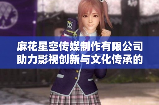 麻花星空传媒制作有限公司助力影视创新与文化传承的新征程