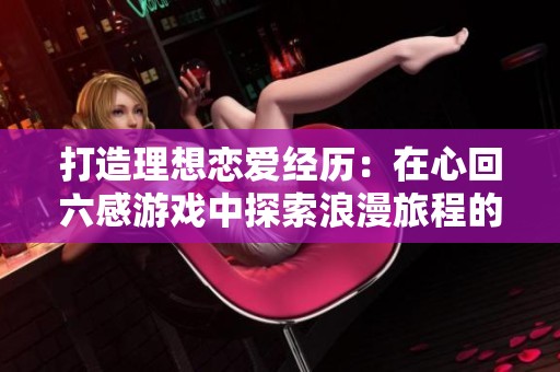 打造理想恋爱经历：在心回六感游戏中探索浪漫旅程的策略与技巧