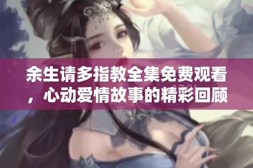 余生请多指教全集免费观看，心动爱情故事的精彩回顾