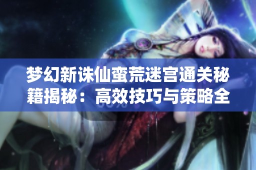 梦幻新诛仙蛮荒迷宫通关秘籍揭秘：高效技巧与策略全解析
