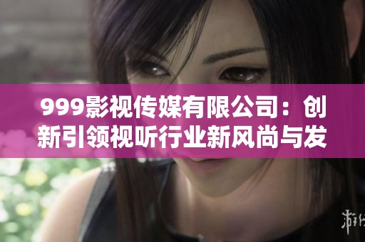 999影视传媒有限公司：创新引领视听行业新风尚与发展方向