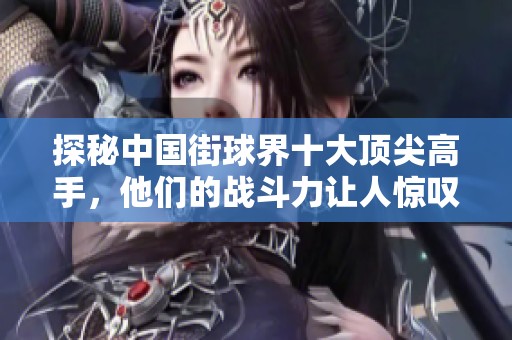 探秘中国街球界十大顶尖高手，他们的战斗力让人惊叹!