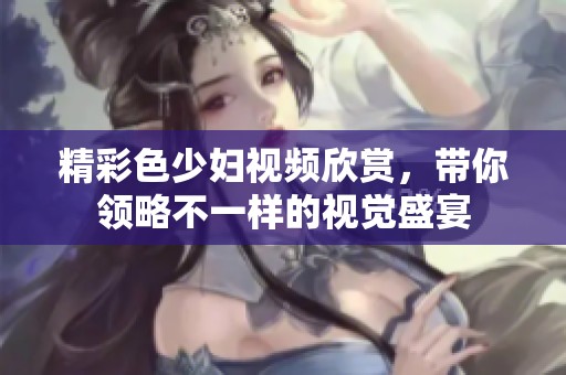 精彩色少妇视频欣赏，带你领略不一样的视觉盛宴