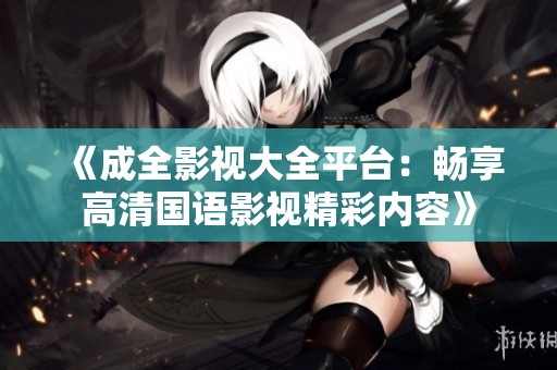 《成全影视大全平台：畅享高清国语影视精彩内容》