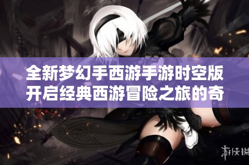 全新梦幻手西游手游时空版开启经典西游冒险之旅的奇幻篇章