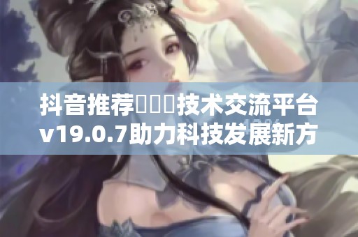 抖音推荐逹葢薾技术交流平台v19.0.7助力科技发展新方式
