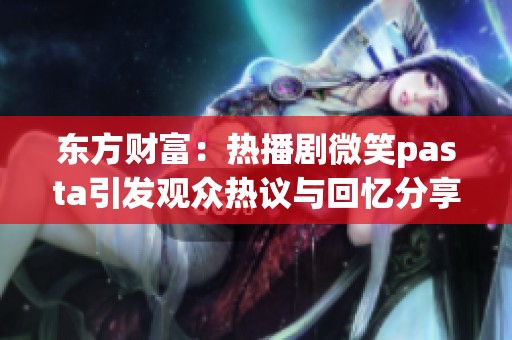 东方财富：热播剧微笑pasta引发观众热议与回忆分享