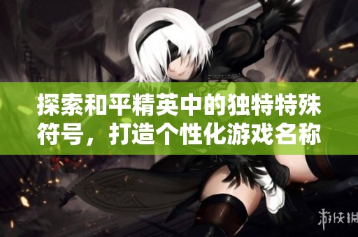 探索和平精英中的独特特殊符号，打造个性化游戏名称的方法技巧