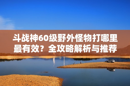 斗战神60级野外怪物打哪里最有效？全攻略解析与推荐