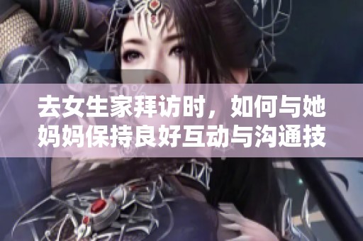 去女生家拜访时，如何与她妈妈保持良好互动与沟通技巧