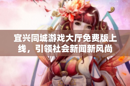 宜兴同城游戏大厅免费版上线，引领社会新闻新风尚