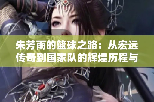 朱芳雨的篮球之路：从宏远传奇到国家队的辉煌历程与坚持
