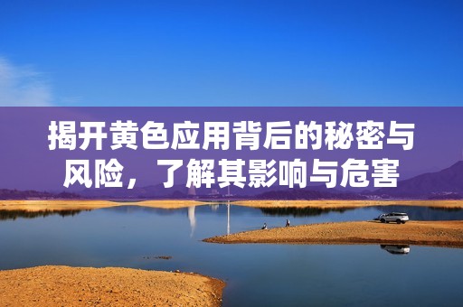 揭开黄色应用背后的秘密与风险，了解其影响与危害