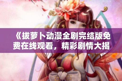 《拔萝卜动漫全剧完结版免费在线观看，精彩剧情大揭秘》