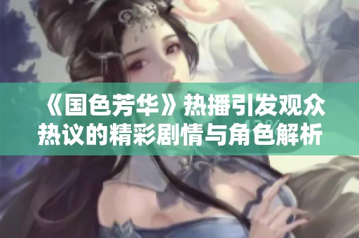 《国色芳华》热播引发观众热议的精彩剧情与角色解析