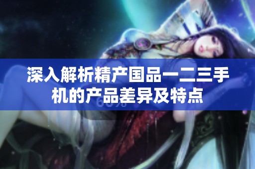 深入解析精产国品一二三手机的产品差异及特点