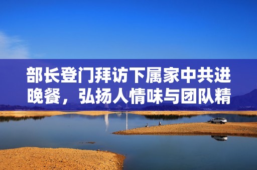 部长登门拜访下属家中共进晚餐，弘扬人情味与团队精神
