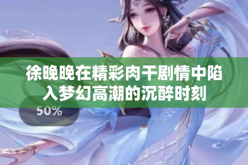 徐晚晚在精彩肉干剧情中陷入梦幻高潮的沉醉时刻