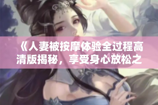 《人妻被按摩体验全过程高清版揭秘，享受身心放松之旅》