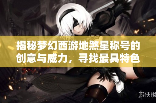 揭秘梦幻西游地煞星称号的创意与威力，寻找最具特色的名字