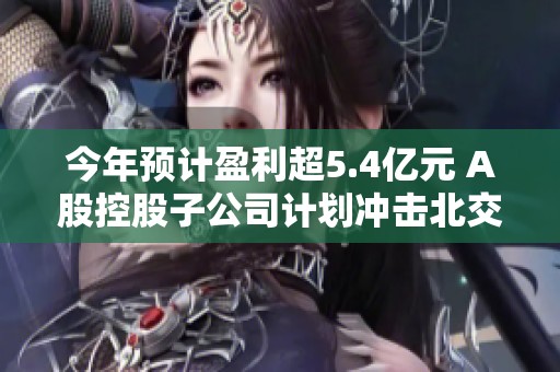 今年预计盈利超5.4亿元 A股控股子公司计划冲击北交所