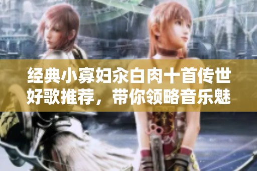 经典小寡妇汆白肉十首传世好歌推荐，带你领略音乐魅力