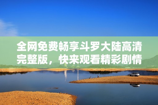 全网免费畅享斗罗大陆高清完整版，快来观看精彩剧情吧