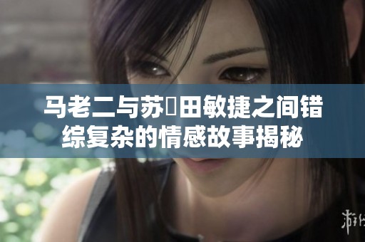 马老二与苏玥田敏捷之间错综复杂的情感故事揭秘