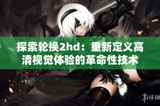 探索轮换2hd：重新定义高清视觉体验的革命性技术